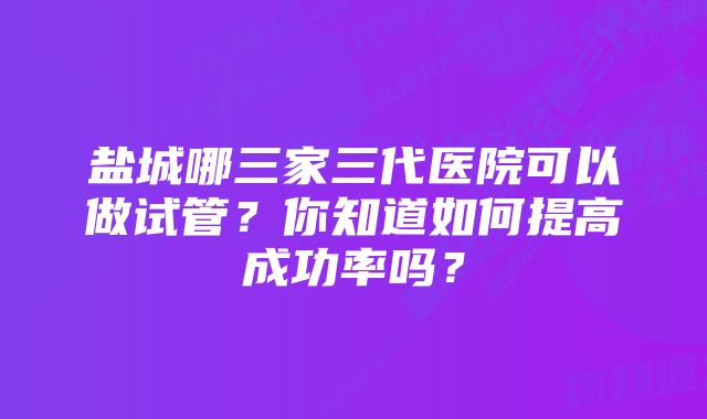 盐城哪三家三代医院可以做试管？你知道如何提高成功率吗？