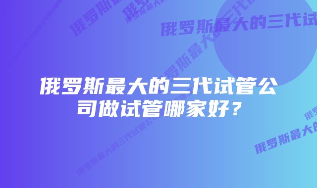 俄罗斯最大的三代试管公司做试管哪家好？