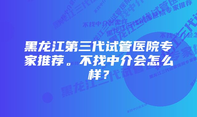 黑龙江第三代试管医院专家推荐。不找中介会怎么样？