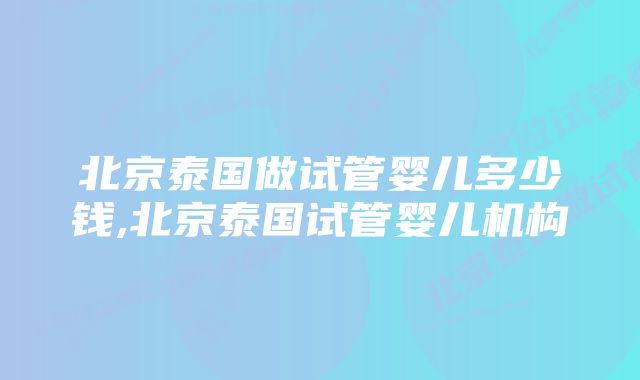 北京泰国做试管婴儿多少钱,北京泰国试管婴儿机构