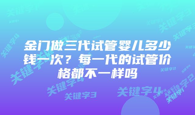 金门做三代试管婴儿多少钱一次？每一代的试管价格都不一样吗