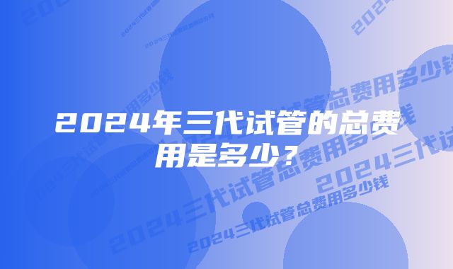 2024年三代试管的总费用是多少？