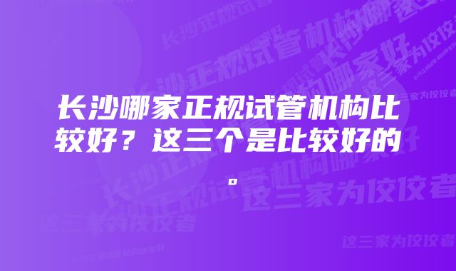 长沙哪家正规试管机构比较好？这三个是比较好的。