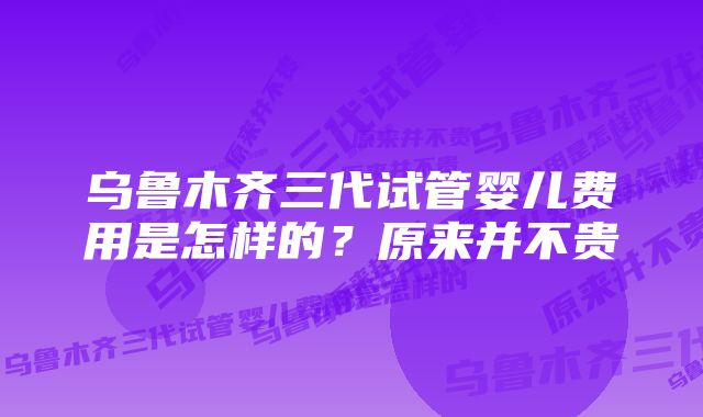 乌鲁木齐三代试管婴儿费用是怎样的？原来并不贵