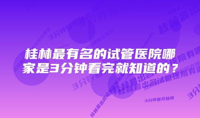 桂林最有名的试管医院哪家是3分钟看完就知道的？