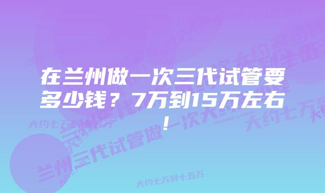 在兰州做一次三代试管要多少钱？7万到15万左右！