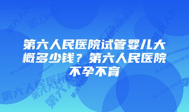 第六人民医院试管婴儿大概多少钱？第六人民医院不孕不育