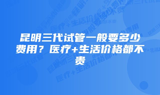 昆明三代试管一般要多少费用？医疗+生活价格都不贵