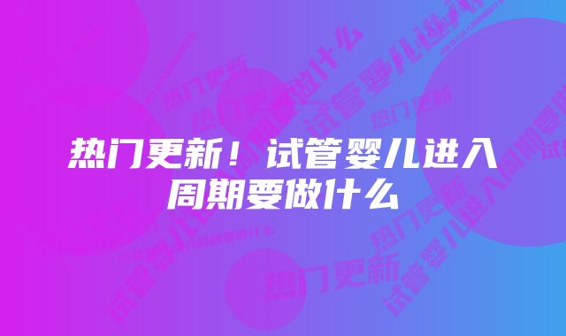 热门更新！试管婴儿进入周期要做什么