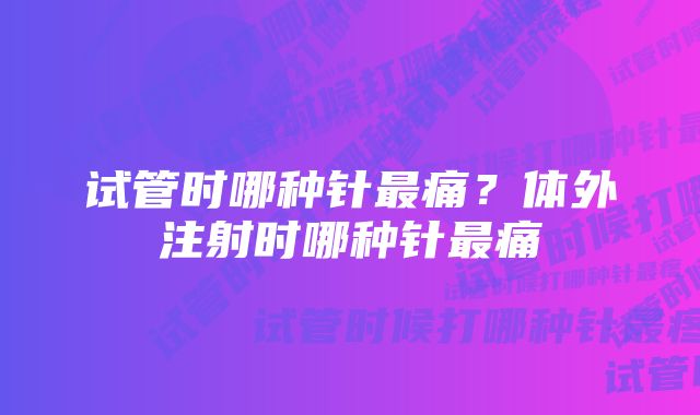 试管时哪种针最痛？体外注射时哪种针最痛