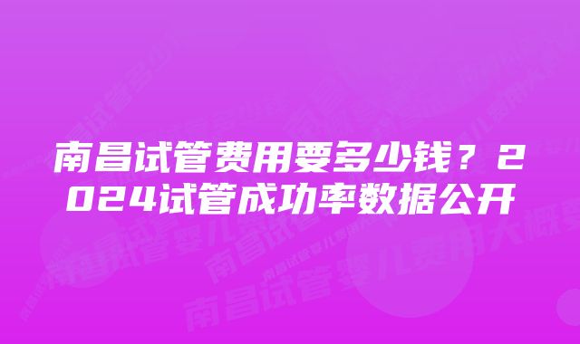 南昌试管费用要多少钱？2024试管成功率数据公开