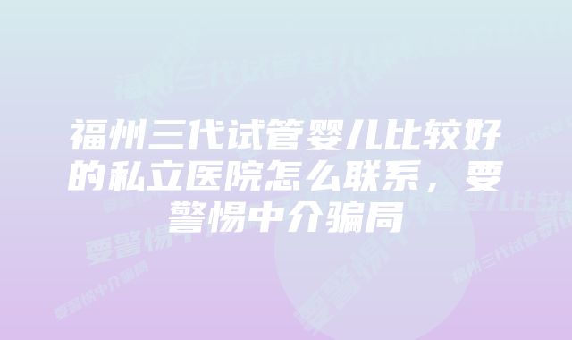 福州三代试管婴儿比较好的私立医院怎么联系，要警惕中介骗局