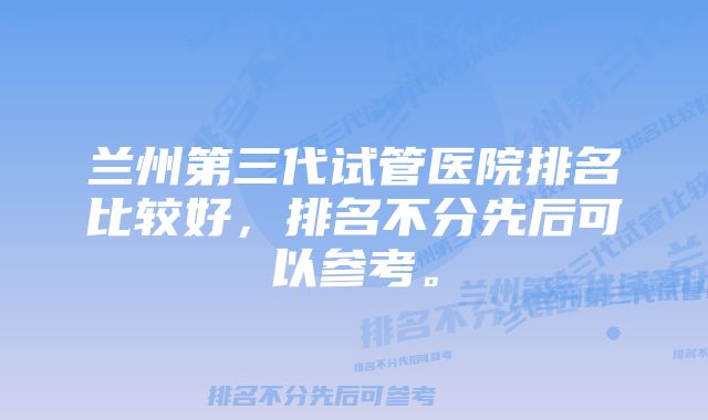 兰州第三代试管医院排名比较好，排名不分先后可以参考。