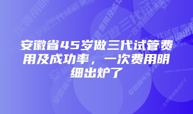 安徽省45岁做三代试管费用及成功率，一次费用明细出炉了