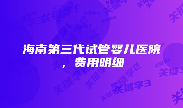 海南第三代试管婴儿医院，费用明细