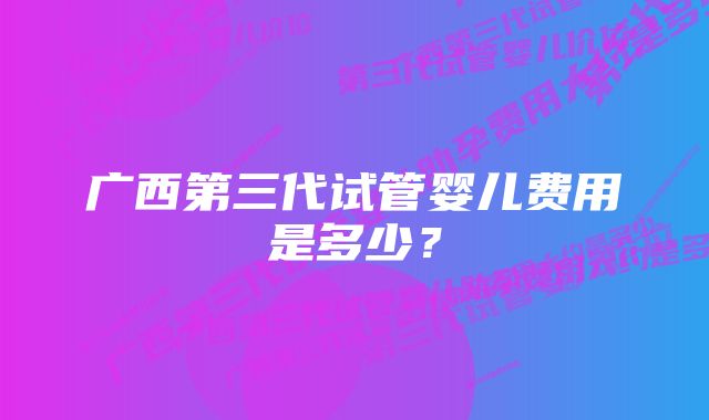 广西第三代试管婴儿费用是多少？