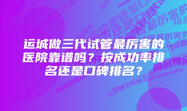 运城做三代试管最厉害的医院靠谱吗？按成功率排名还是口碑排名？