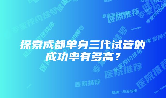 探索成都单身三代试管的成功率有多高？