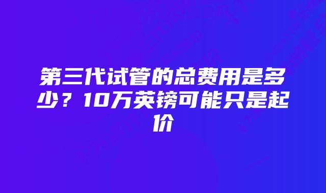 第三代试管的总费用是多少？10万英镑可能只是起价