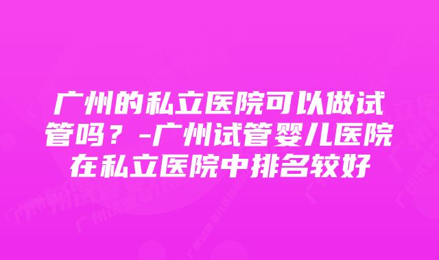 广州的私立医院可以做试管吗？-广州试管婴儿医院在私立医院中排名较好