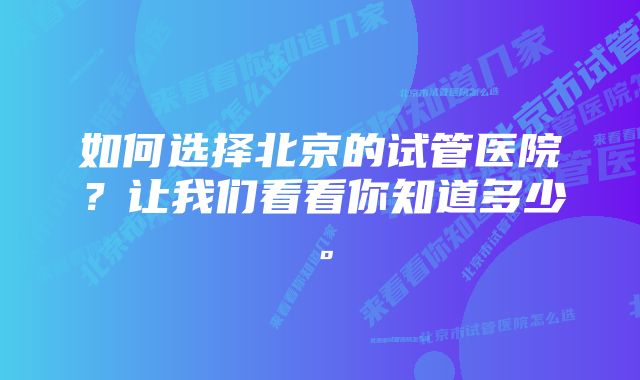 如何选择北京的试管医院？让我们看看你知道多少。