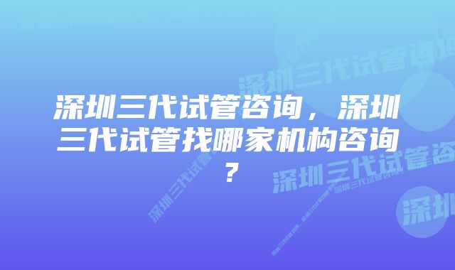 深圳三代试管咨询，深圳三代试管找哪家机构咨询？