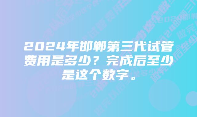 2024年邯郸第三代试管费用是多少？完成后至少是这个数字。