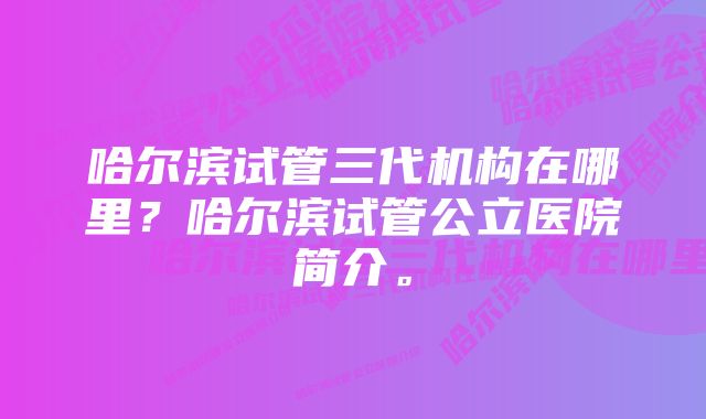 哈尔滨试管三代机构在哪里？哈尔滨试管公立医院简介。