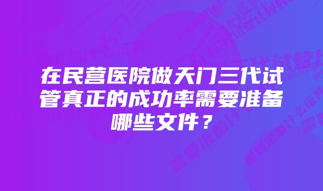 在民营医院做天门三代试管真正的成功率需要准备哪些文件？