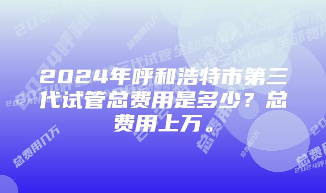 2024年呼和浩特市第三代试管总费用是多少？总费用上万。