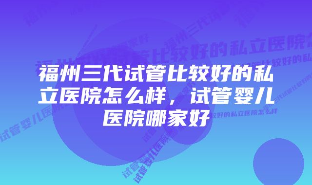 福州三代试管比较好的私立医院怎么样，试管婴儿医院哪家好