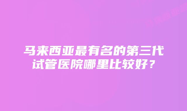 马来西亚最有名的第三代试管医院哪里比较好？