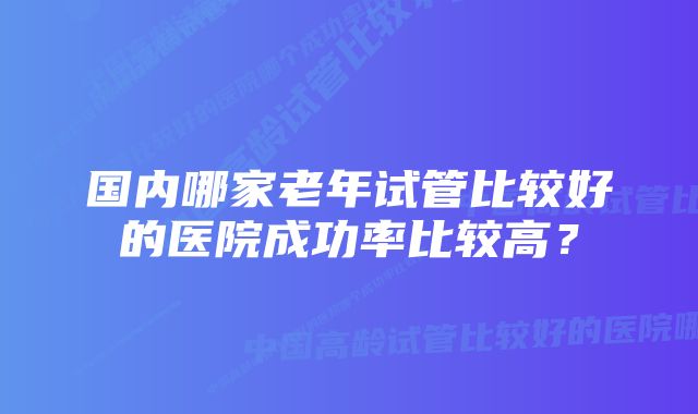 国内哪家老年试管比较好的医院成功率比较高？