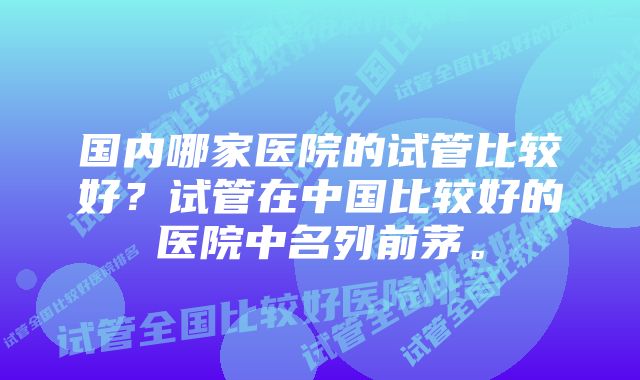 国内哪家医院的试管比较好？试管在中国比较好的医院中名列前茅。