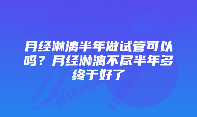 月经淋漓半年做试管可以吗？月经淋漓不尽半年多终于好了