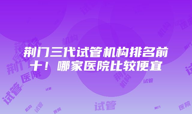 荆门三代试管机构排名前十！哪家医院比较便宜