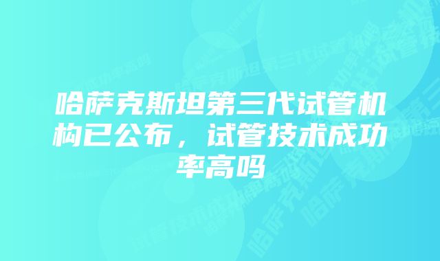 哈萨克斯坦第三代试管机构已公布，试管技术成功率高吗