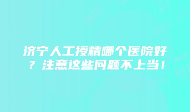 济宁人工授精哪个医院好？注意这些问题不上当！