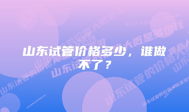 山东试管价格多少，谁做不了？