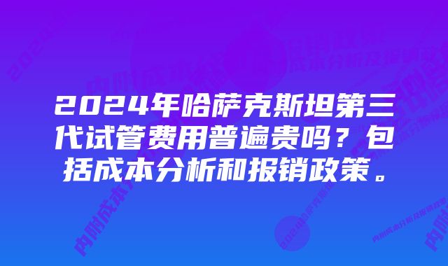 2024年哈萨克斯坦第三代试管费用普遍贵吗？包括成本分析和报销政策。