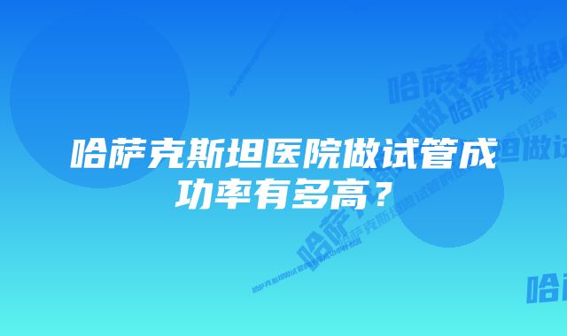 哈萨克斯坦医院做试管成功率有多高？