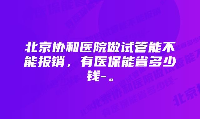 北京协和医院做试管能不能报销，有医保能省多少钱-。