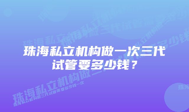 珠海私立机构做一次三代试管要多少钱？