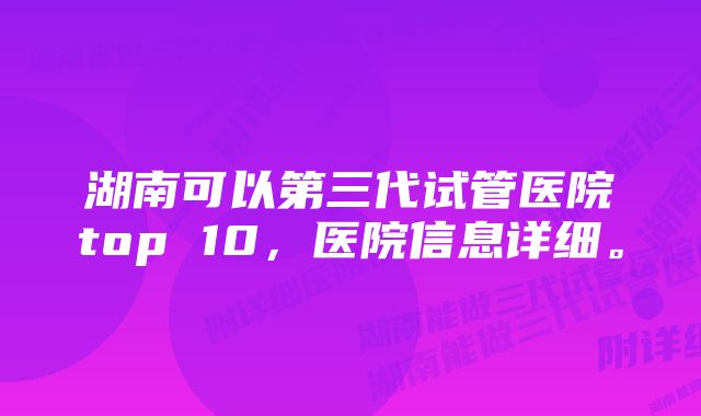 湖南可以第三代试管医院top 10，医院信息详细。