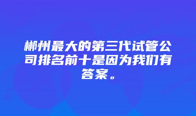 郴州最大的第三代试管公司排名前十是因为我们有答案。