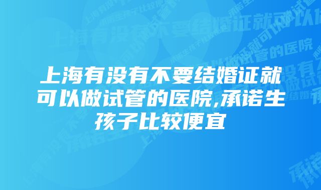 上海有没有不要结婚证就可以做试管的医院,承诺生孩子比较便宜