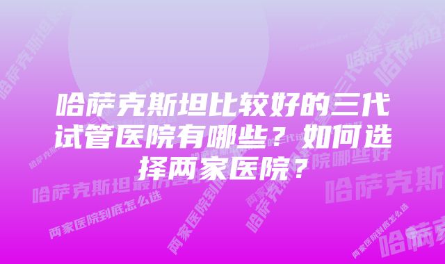 哈萨克斯坦比较好的三代试管医院有哪些？如何选择两家医院？