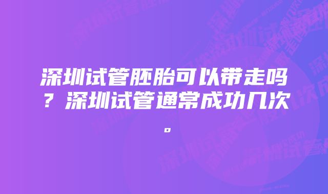 深圳试管胚胎可以带走吗？深圳试管通常成功几次。