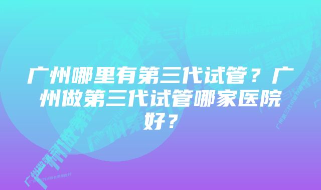 广州哪里有第三代试管？广州做第三代试管哪家医院好？