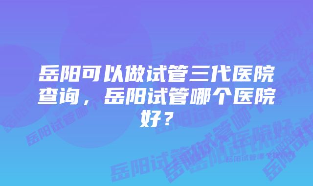 岳阳可以做试管三代医院查询，岳阳试管哪个医院好？